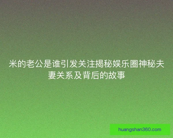 米的老公是谁引发关注揭秘娱乐圈神秘夫妻关系及背后的故事