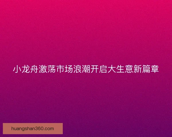 小龙舟激荡市场浪潮开启大生意新篇章