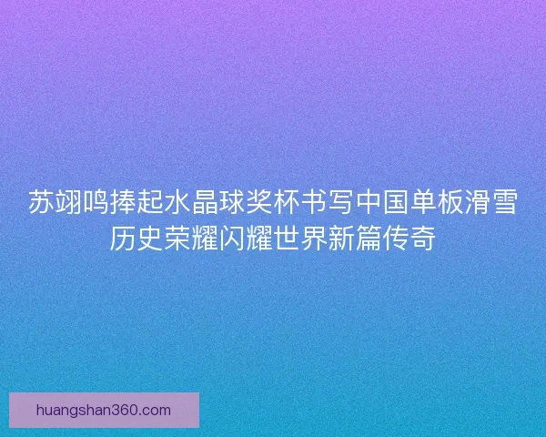 苏翊鸣捧起水晶球奖杯书写中国单板滑雪历史荣耀闪耀世界新篇传奇