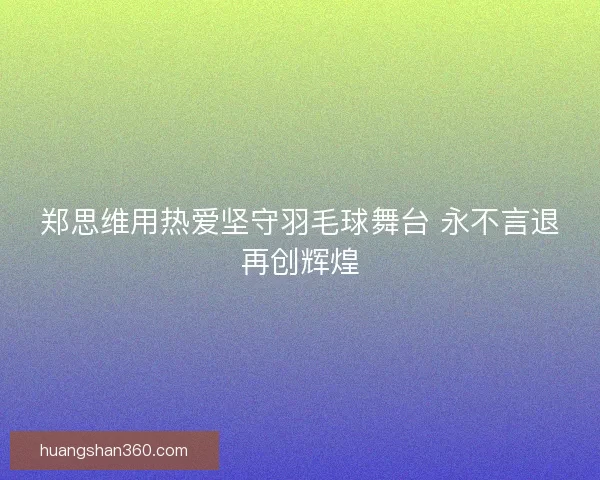 郑思维用热爱坚守羽毛球舞台 永不言退再创辉煌