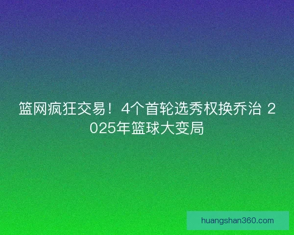 篮网疯狂交易！4个首轮选秀权换乔治 2025年篮球大变局