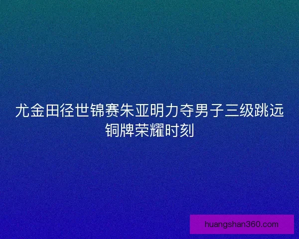 尤金田径世锦赛朱亚明力夺男子三级跳远铜牌荣耀时刻