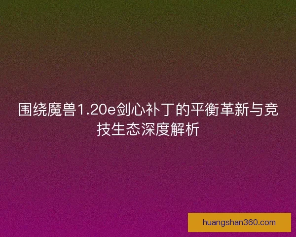 围绕魔兽1.20e剑心补丁的平衡革新与竞技生态深度解析
