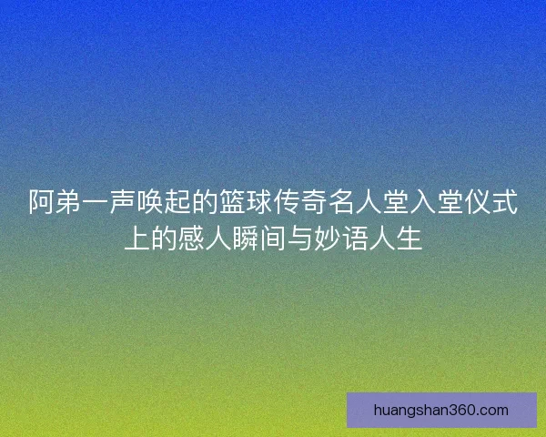 阿弟一声唤起的篮球传奇名人堂入堂仪式上的感人瞬间与妙语人生