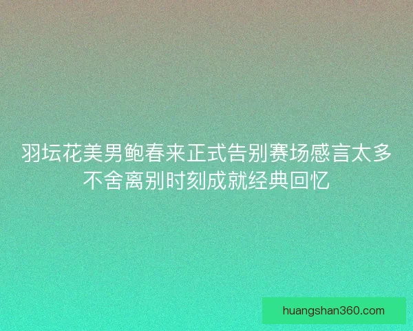羽坛花美男鲍春来正式告别赛场感言太多不舍离别时刻成就经典回忆