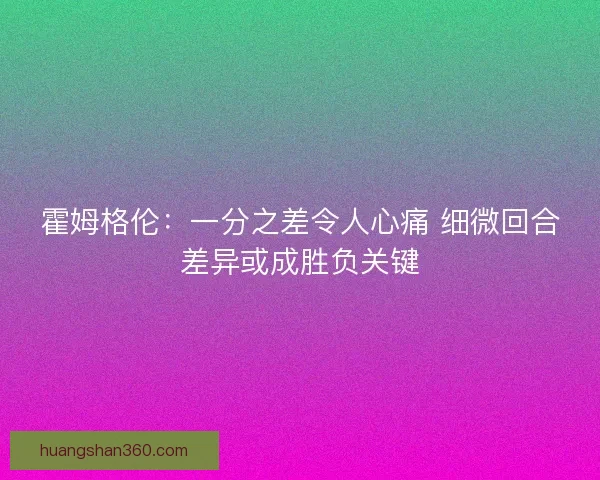 霍姆格伦：一分之差令人心痛 细微回合差异或成胜负关键