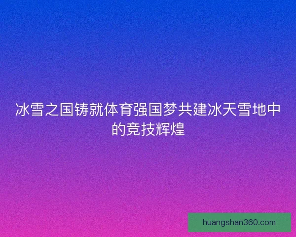 冰雪之国铸就体育强国梦共建冰天雪地中的竞技辉煌 冰雪之国铸就体育强国梦共建冰天雪地中的竞技辉煌