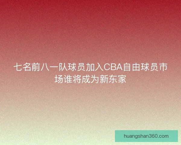 七名前八一队球员加入CBA自由球员市场谁将成为新东家