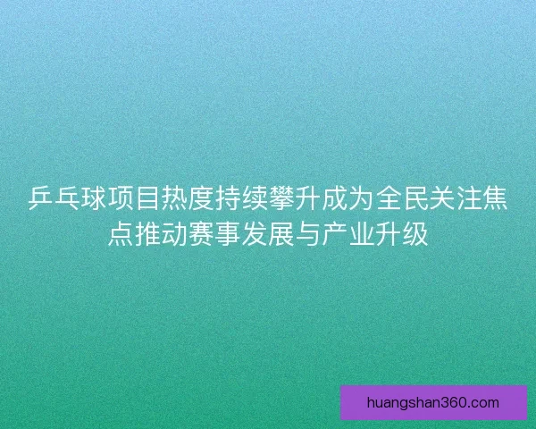 乒乓球项目热度持续攀升成为全民关注焦点推动赛事发展与产业升级