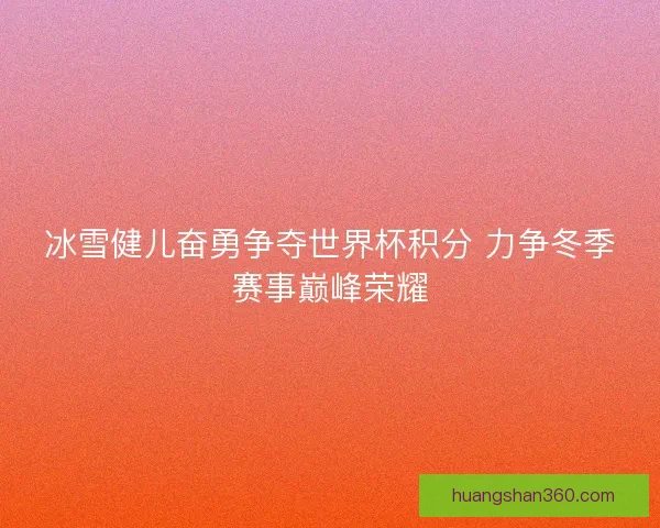 冰雪健儿奋勇争夺世界杯积分 力争冬季赛事巅峰荣耀